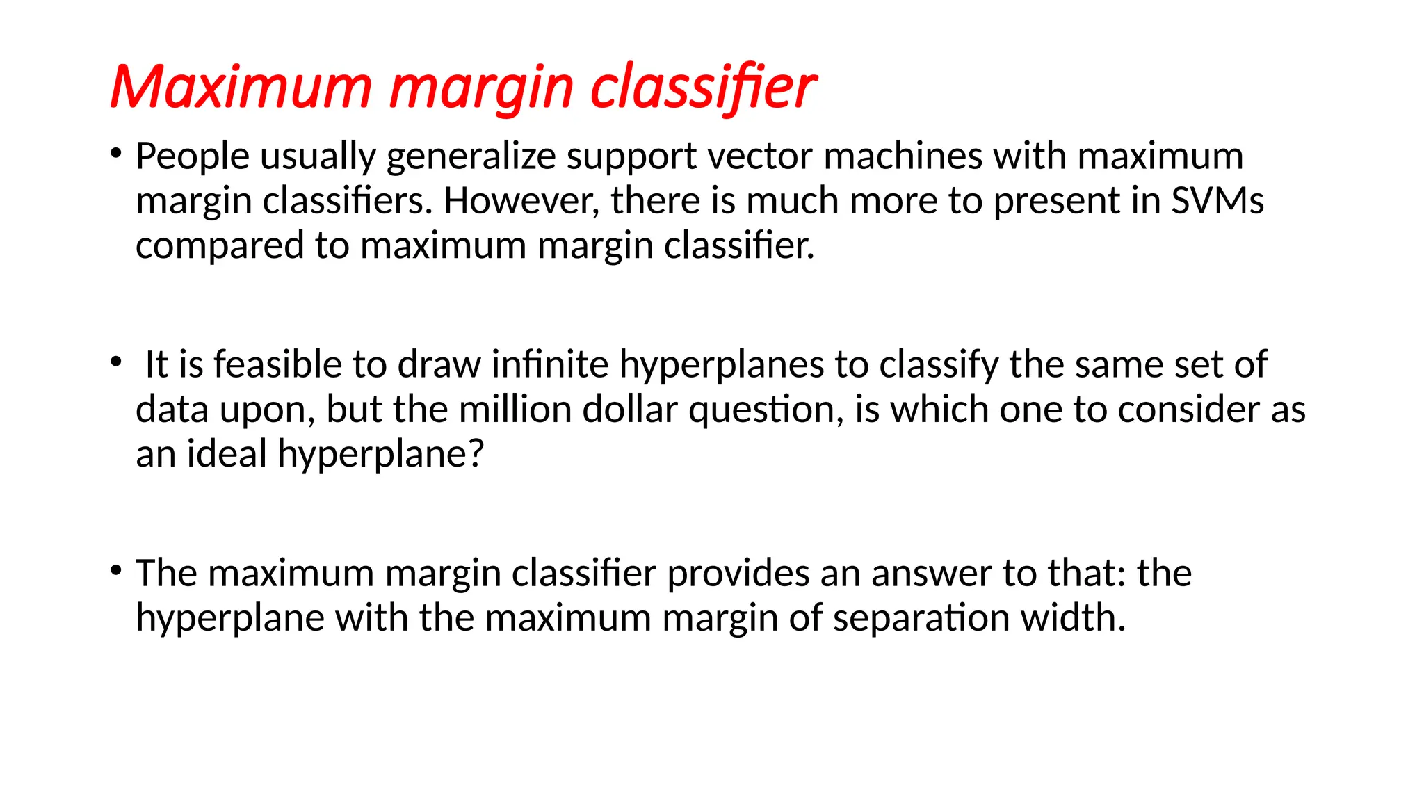 Maximum margin classifier
• People usually generalize support vector machines with maximum
margin classifiers. However, there is much more to present in SVMs
compared to maximum margin classifier.
• It is feasible to draw infinite hyperplanes to classify the same set of
data upon, but the million dollar question, is which one to consider as
an ideal hyperplane?
• The maximum margin classifier provides an answer to that: the
hyperplane with the maximum margin of separation width.
 