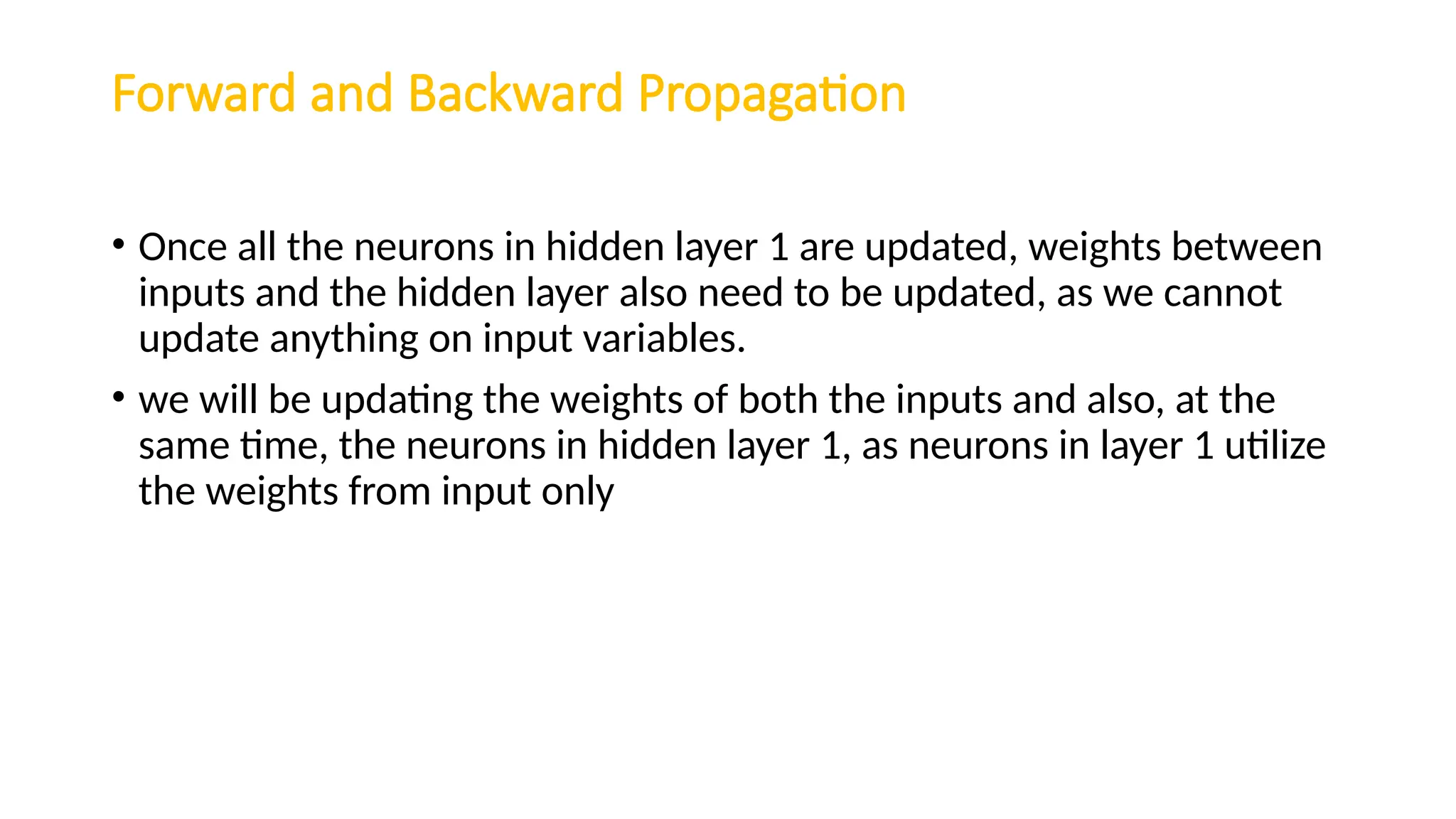 Forward and Backward Propagation
• Once all the neurons in hidden layer 1 are updated, weights between
inputs and the hidden layer also need to be updated, as we cannot
update anything on input variables.
• we will be updating the weights of both the inputs and also, at the
same time, the neurons in hidden layer 1, as neurons in layer 1 utilize
the weights from input only
 