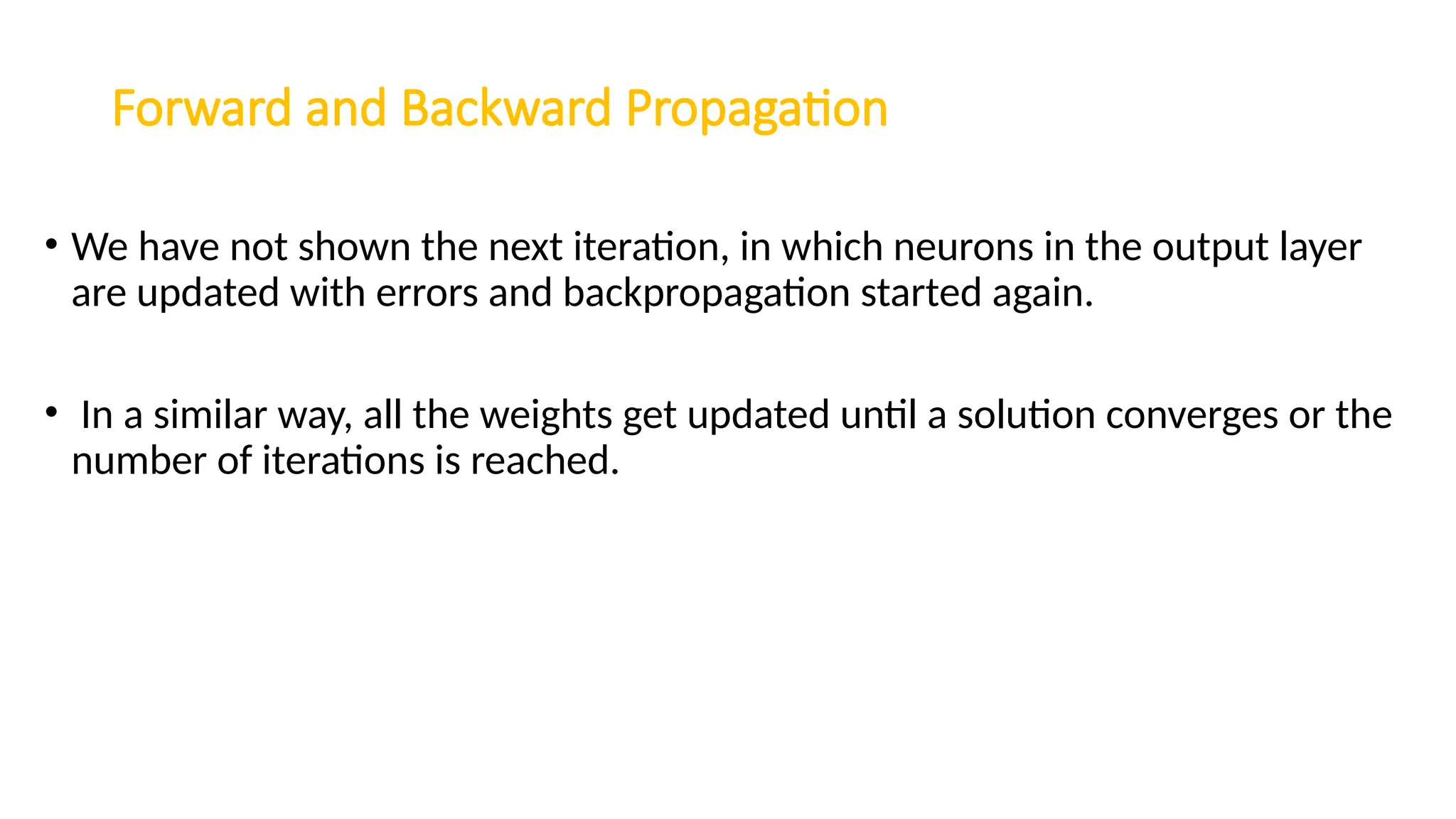 Forward and Backward Propagation
• We have not shown the next iteration, in which neurons in the output layer
are updated with errors and backpropagation started again.
• In a similar way, all the weights get updated until a solution converges or the
number of iterations is reached.
 