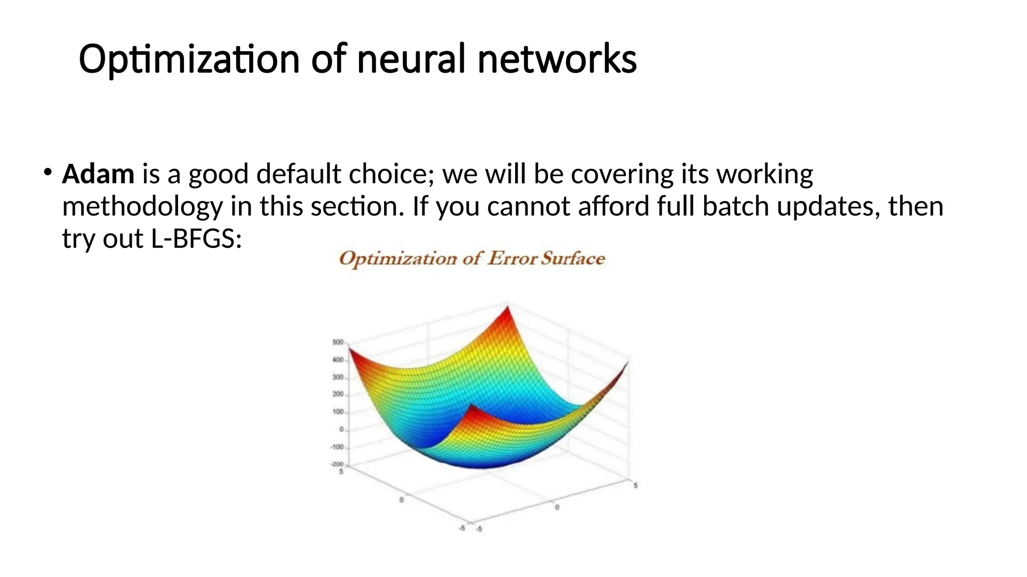 Optimization of neural networks
• Adam is a good default choice; we will be covering its working
methodology in this section. If you cannot afford full batch updates, then
try out L-BFGS:
 