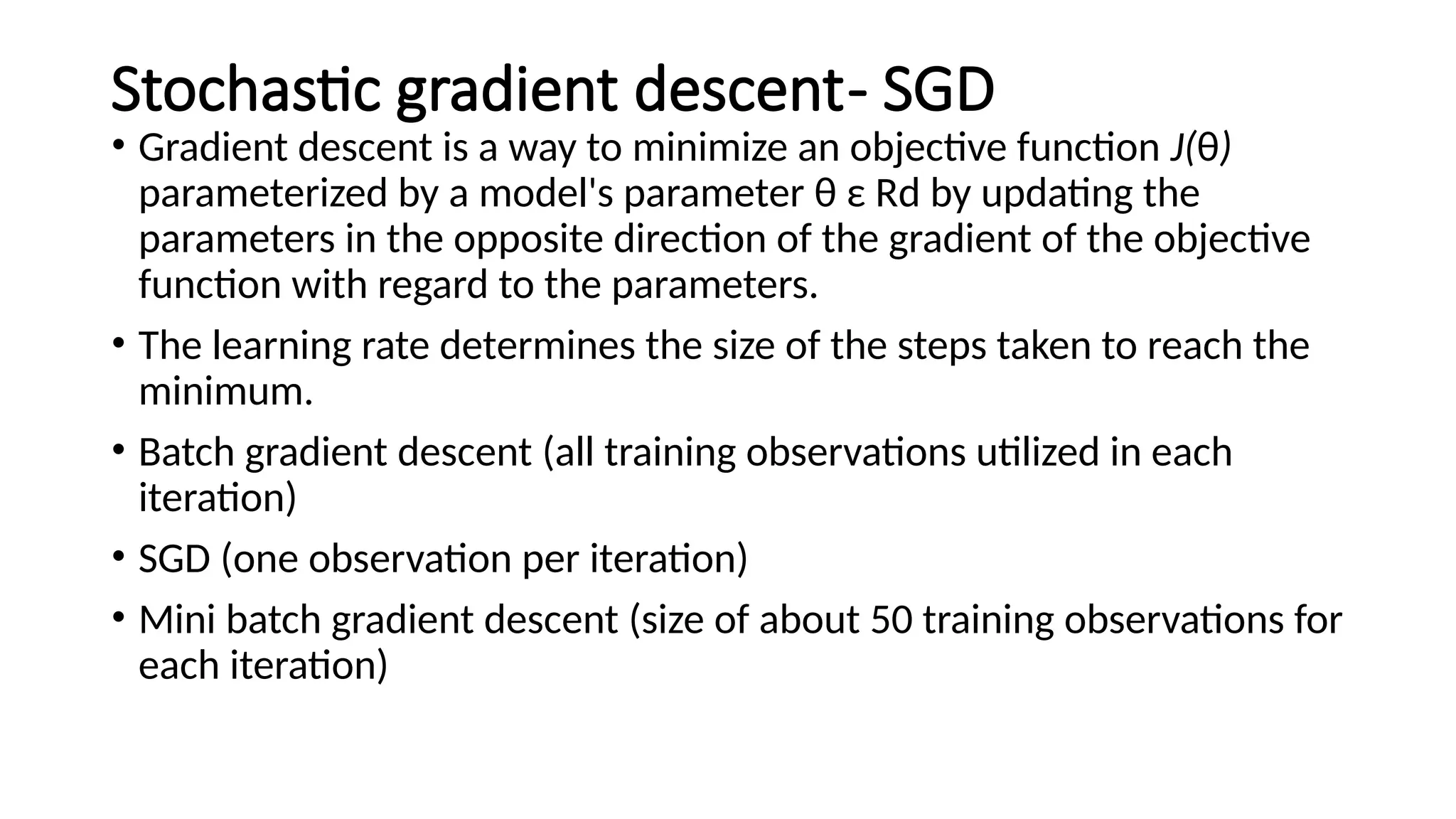 Stochastic gradient descent- SGD
• Gradient descent is a way to minimize an objective function J(θ)
parameterized by a model's parameter θ ε Rd by updating the
parameters in the opposite direction of the gradient of the objective
function with regard to the parameters.
• The learning rate determines the size of the steps taken to reach the
minimum.
• Batch gradient descent (all training observations utilized in each
iteration)
• SGD (one observation per iteration)
• Mini batch gradient descent (size of about 50 training observations for
each iteration)
 