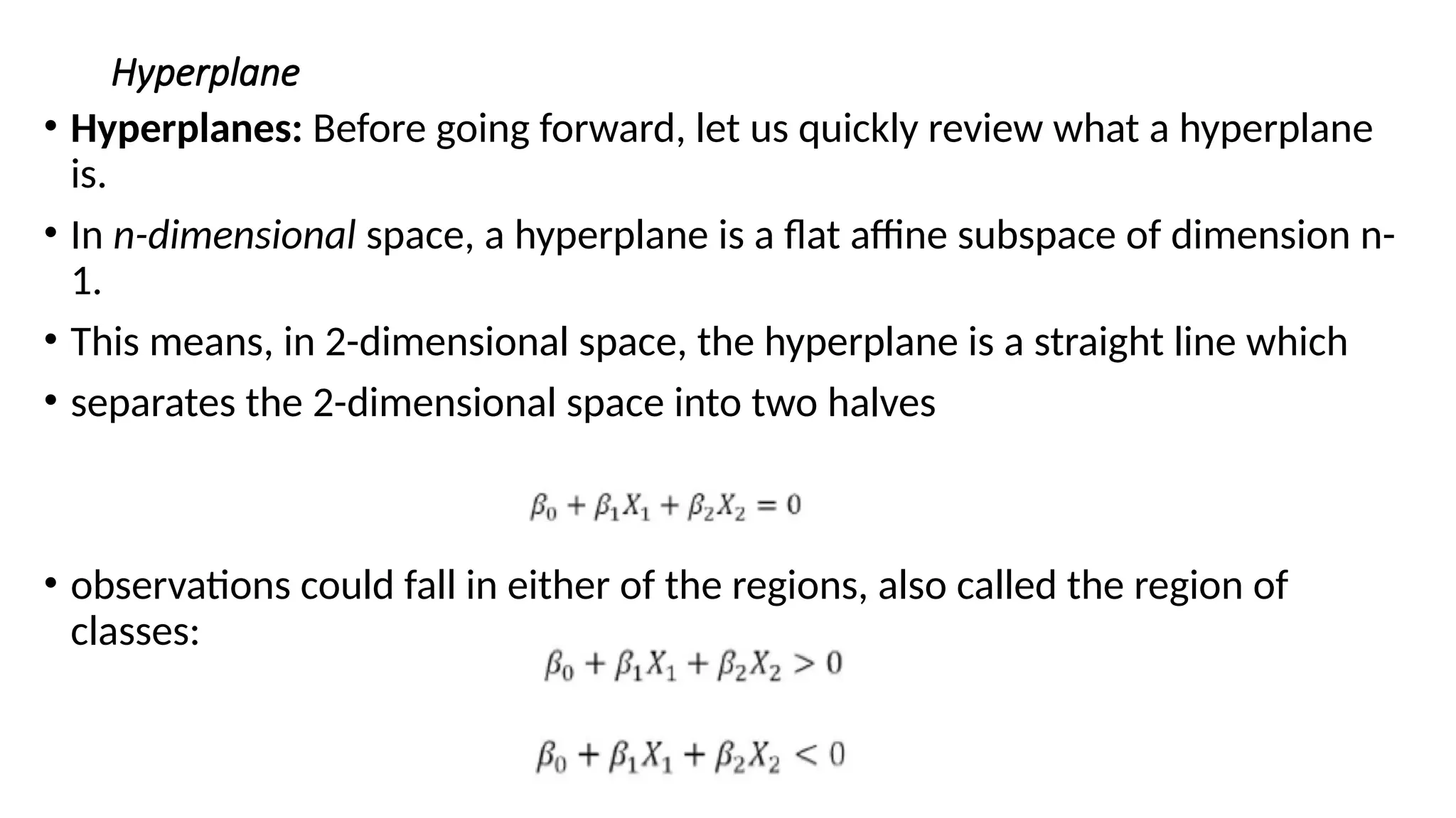 Hyperplane
• Hyperplanes: Before going forward, let us quickly review what a hyperplane
is.
• In n-dimensional space, a hyperplane is a flat affine subspace of dimension n-
1.
• This means, in 2-dimensional space, the hyperplane is a straight line which
• separates the 2-dimensional space into two halves
• observations could fall in either of the regions, also called the region of
classes:
 