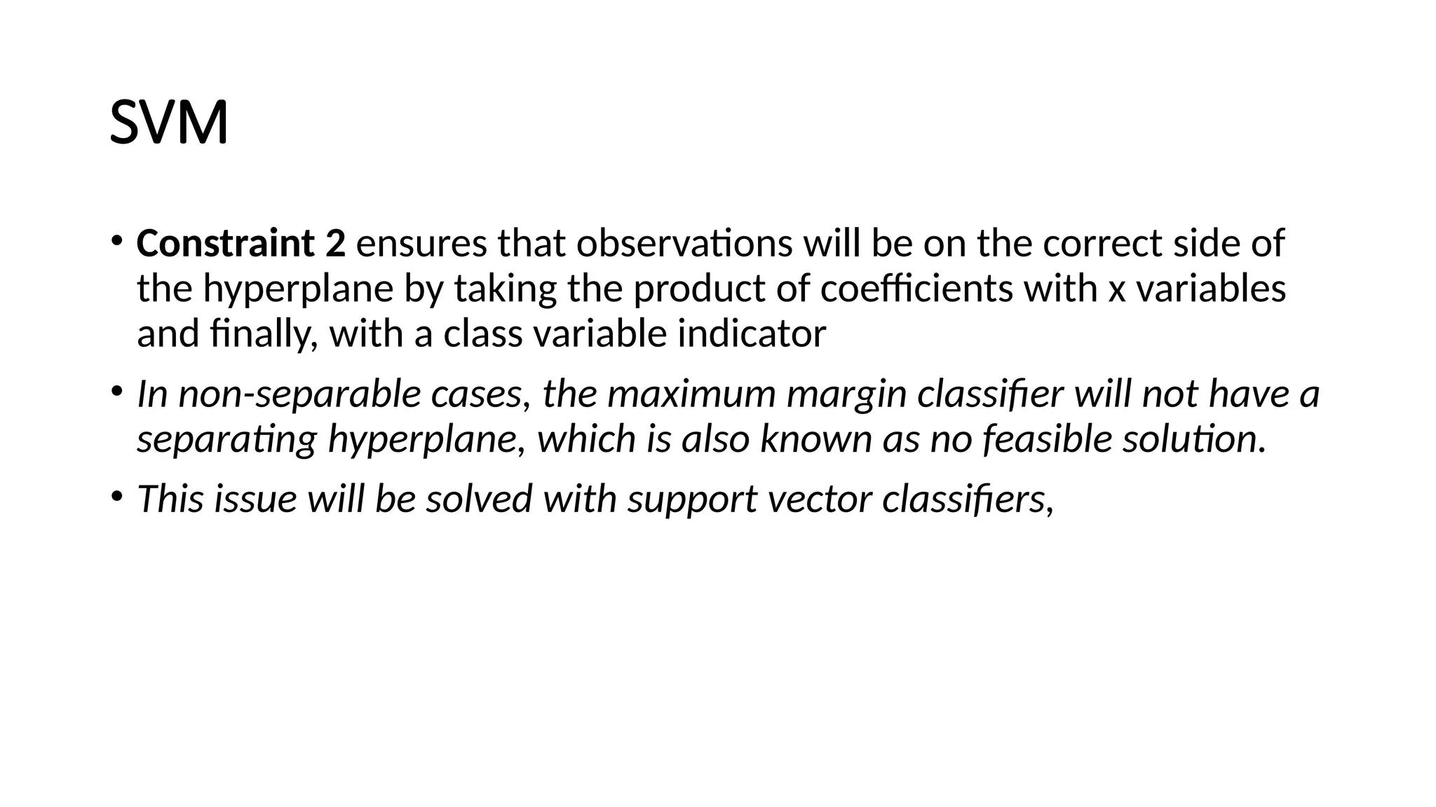 SVM
• Constraint 2 ensures that observations will be on the correct side of
the hyperplane by taking the product of coefficients with x variables
and finally, with a class variable indicator
• In non-separable cases, the maximum margin classifier will not have a
separating hyperplane, which is also known as no feasible solution.
• This issue will be solved with support vector classifiers,
 