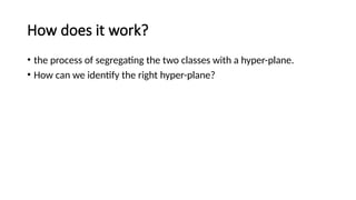 How does it work?
• the process of segregating the two classes with a hyper-plane.
• How can we identify the right hyper-plane?
 