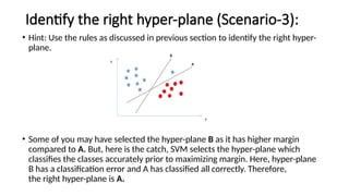 Identify the right hyper-plane (Scenario-3):
• Hint: Use the rules as discussed in previous section to identify the right hyper-
plane.
• Some of you may have selected the hyper-plane B as it has higher margin
compared to A. But, here is the catch, SVM selects the hyper-plane which
classifies the classes accurately prior to maximizing margin. Here, hyper-plane
B has a classification error and A has classified all correctly. Therefore,
the right hyper-plane is A.
 