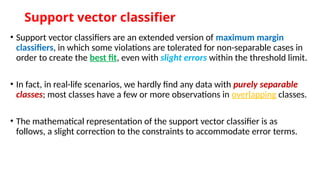 Support vector classifier
• Support vector classifiers are an extended version of maximum margin
classifiers, in which some violations are tolerated for non-separable cases in
order to create the best fit, even with slight errors within the threshold limit.
• In fact, in real-life scenarios, we hardly find any data with purely separable
classes; most classes have a few or more observations in overlapping classes.
• The mathematical representation of the support vector classifier is as
follows, a slight correction to the constraints to accommodate error terms.
 