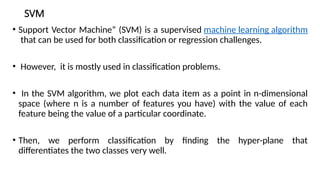 SVM
• Support Vector Machine” (SVM) is a supervised machine learning algorithm
that can be used for both classification or regression challenges.
• However, it is mostly used in classification problems.
• In the SVM algorithm, we plot each data item as a point in n-dimensional
space (where n is a number of features you have) with the value of each
feature being the value of a particular coordinate.
• Then, we perform classification by finding the hyper-plane that
differentiates the two classes very well.
 