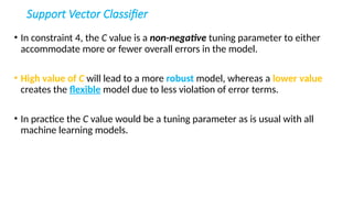 Support Vector Classifier
• In constraint 4, the C value is a non-negative tuning parameter to either
accommodate more or fewer overall errors in the model.
• High value of C will lead to a more robust model, whereas a lower value
creates the flexible model due to less violation of error terms.
• In practice the C value would be a tuning parameter as is usual with all
machine learning models.
 