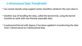 1-Dimensional Data Transferable
• we cannot classify using support vector classifiers whatever the cost value is.
• Another way of handling the data, called the kernel trick, using the kernel
function to work with non-linearly separable data.
• A polynomial kernel with degree 2 has been applied in transforming the data
from 1-dimensional to 2-dimensional data.
 