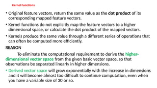 Kernel Functions
• Original feature vectors, return the same value as the dot product of its
corresponding mapped feature vectors.
• Kernel functions do not explicitly map the feature vectors to a higher
dimensional space, or calculate the dot product of the mapped vectors.
• Kernels produce the same value through a different series of operations that
can often be computed more efficiently.
REASON
To eliminate the computational requirement to derive the higher-
dimensional vector space from the given basic vector space, so that
observations be separated linearly in higher dimensions.
• Derived vector space will grow exponentially with the increase in dimensions
and it will become almost too difficult to continue computation, even when
you have a variable size of 30 or so.
 