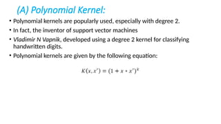 (A) Polynomial Kernel:
• Polynomial kernels are popularly used, especially with degree 2.
• In fact, the inventor of support vector machines
• Vladimir N Vapnik, developed using a degree 2 kernel for classifying
handwritten digits.
• Polynomial kernels are given by the following equation:
 