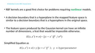 (B) Radial Basis Function (RBF) / Gaussian Kernel:
• RBF kernels are a good first choice for problems requiring nonlinear models.
• A decision boundary that is a hyperplane in the mapped feature space is
similar to a decision boundary that is a hypersphere in the original space.
• The feature space produced by the Gaussian kernel can have an infinite
number of dimensions, a feat that would be impossible otherwise.
Simplified Equation as
 