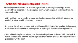 Artificial Neural Networks (ANN)
• Relationship between a set of input signals and output signals using a model
derived from a replica of the biological brain, which responds to stimuli from its
sensory inputs.
• ANN methods try to model problems using interconnected artificial neurons (or
nodes) to solve machine learning problems.
• Incoming signals are received by the cell's dendrites through a biochemical process
that allows the impulses to be weighted according to their relative importance.
• The cell body begins to accumulate the incoming signals, a threshold is reached, at
which the cell fires and the output signal is then transmitted via an electrochemical
process down the axon
 
