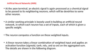 Artificial Neural Networks (ANN)
• At the axon terminal, an electric signal is again processed as a chemical signal
to be passed to its neighboring neurons, which will be dendrites to some
other neuron.
• A similar working principle is loosely used in building an artificial neural
network, in which each neuron has a set of inputs, each of which is given a
specific weight.
• The neuron computes a function on these weighted inputs.
• A linear neuron takes a linear combination of weighted input and applies an
activation function (sigmoid, tanh, relu, and so on) on the aggregated sum.
The details are shown in the following diagram.
 