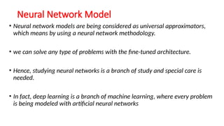 Neural Network Model
• Neural network models are being considered as universal approximators,
which means by using a neural network methodology.
• we can solve any type of problems with the fine-tuned architecture.
• Hence, studying neural networks is a branch of study and special care is
needed.
• In fact, deep learning is a branch of machine learning, where every problem
is being modeled with artificial neural networks
 