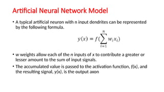 Artificial Neural Network Model
• A typical artificial neuron with n input dendrites can be represented
by the following formula.
• w weights allow each of the n inputs of x to contribute a greater or
lesser amount to the sum of input signals.
• The accumulated value is passed to the activation function, f(x), and
the resulting signal, y(x), is the output axon
 