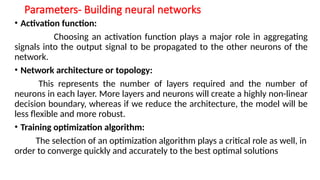 Parameters- Building neural networks
• Activation function:
Choosing an activation function plays a major role in aggregating
signals into the output signal to be propagated to the other neurons of the
network.
• Network architecture or topology:
This represents the number of layers required and the number of
neurons in each layer. More layers and neurons will create a highly non-linear
decision boundary, whereas if we reduce the architecture, the model will be
less flexible and more robust.
• Training optimization algorithm:
The selection of an optimization algorithm plays a critical role as well, in
order to converge quickly and accurately to the best optimal solutions
 