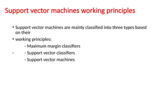 Support vector machines working principles
• Support vector machines are mainly classified into three types based
on their
• working principles:
- Maximum margin classifiers
- - Support vector classifiers
- Support vector machines
 