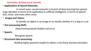 Parameters- Building neural networks
• Applications of Neural Networks:
In recent years, neural networks (a branch of deep learning) has gained
huge attention in terms of its application in artificial intelligence, in terms of speech,
text, vision, and many other areas.
• Images and videos:
To identify an object in an image or to classify whether it is a dog or a cat
• Text processing (NLP):
Deep-learning-based chatbot and so on
• Speech:
Recognize speech
• Structured data processing:
Building highly powerful models to obtain a non-linear decision boundary
 
