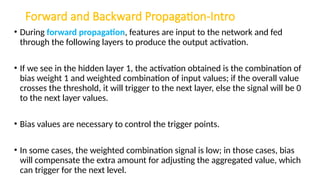 Forward and Backward Propagation-Intro
• During forward propagation, features are input to the network and fed
through the following layers to produce the output activation.
• If we see in the hidden layer 1, the activation obtained is the combination of
bias weight 1 and weighted combination of input values; if the overall value
crosses the threshold, it will trigger to the next layer, else the signal will be 0
to the next layer values.
• Bias values are necessary to control the trigger points.
• In some cases, the weighted combination signal is low; in those cases, bias
will compensate the extra amount for adjusting the aggregated value, which
can trigger for the next level.
 
