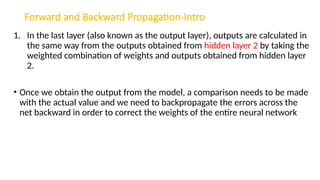 Forward and Backward Propagation-Intro
1. In the last layer (also known as the output layer), outputs are calculated in
the same way from the outputs obtained from hidden layer 2 by taking the
weighted combination of weights and outputs obtained from hidden layer
2.
• Once we obtain the output from the model, a comparison needs to be made
with the actual value and we need to backpropagate the errors across the
net backward in order to correct the weights of the entire neural network
 