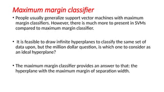 Maximum margin classifier
• People usually generalize support vector machines with maximum
margin classifiers. However, there is much more to present in SVMs
compared to maximum margin classifier.
• It is feasible to draw infinite hyperplanes to classify the same set of
data upon, but the million dollar question, is which one to consider as
an ideal hyperplane?
• The maximum margin classifier provides an answer to that: the
hyperplane with the maximum margin of separation width.
 