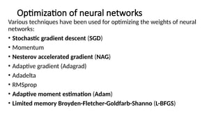 Optimization of neural networks
Various techniques have been used for optimizing the weights of neural
networks:
• Stochastic gradient descent (SGD)
• Momentum
• Nesterov accelerated gradient (NAG)
• Adaptive gradient (Adagrad)
• Adadelta
• RMSprop
• Adaptive moment estimation (Adam)
• Limited memory Broyden-Fletcher-Goldfarb-Shanno (L-BFGS)
 