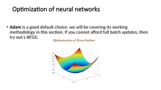 Optimization of neural networks
• Adam is a good default choice; we will be covering its working
methodology in this section. If you cannot afford full batch updates, then
try out L-BFGS:
 