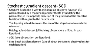 Stochastic gradient descent- SGD
• Gradient descent is a way to minimize an objective function J(θ)
parameterized by a model's parameter θ ε Rd by updating the
parameters in the opposite direction of the gradient of the objective
function with regard to the parameters.
• The learning rate determines the size of the steps taken to reach the
minimum.
• Batch gradient descent (all training observations utilized in each
iteration)
• SGD (one observation per iteration)
• Mini batch gradient descent (size of about 50 training observations for
each iteration)
 