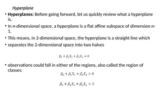 Hyperplane
• Hyperplanes: Before going forward, let us quickly review what a hyperplane
is.
• In n-dimensional space, a hyperplane is a flat affine subspace of dimension n-
1.
• This means, in 2-dimensional space, the hyperplane is a straight line which
• separates the 2-dimensional space into two halves
• observations could fall in either of the regions, also called the region of
classes:
 