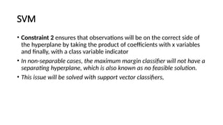 SVM
• Constraint 2 ensures that observations will be on the correct side of
the hyperplane by taking the product of coefficients with x variables
and finally, with a class variable indicator
• In non-separable cases, the maximum margin classifier will not have a
separating hyperplane, which is also known as no feasible solution.
• This issue will be solved with support vector classifiers,
 