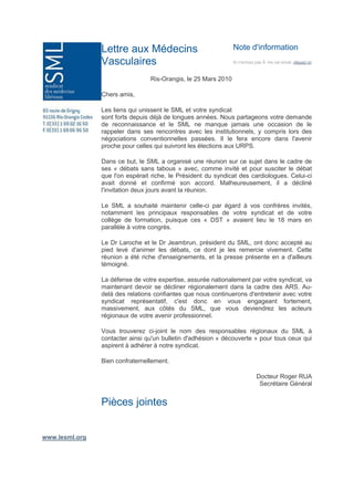 Note d'informationSi n'arrivez pas Ã  lire cet email, cliquez iciLettre aux Médecins VasculairesRis-Orangis, le 25 Mars 2010Chers amis,Les liens qui unissent le SML et votre syndicat sont forts depuis déjà de longues années. Nous partageons votre demande de reconnaissance et le SML ne manque jamais une occasion de le rappeler dans ses rencontres avec les institutionnels, y compris lors des négociations conventionnelles passées. Il le fera encore dans l'avenir proche pour celles qui suivront les élections aux URPS.Dans ce but, le SML a organisé une réunion sur ce sujet dans le cadre de ses « débats sans tabous » avec, comme invité et pour susciter le débat que l'on espérait riche, le Président du syndicat des cardiologues. Celui-ci avait donné et confirmé son accord. Malheureusement, il a décliné l'invitation deux jours avant la réunion.Le SML a souhaité maintenir celle-ci par égard à vos confrères invités, notamment les principaux responsables de votre syndicat et de votre collège de formation, puisque ces « DST » avaient lieu le 18 mars en parallèle à votre congrès.Le Dr Laroche et le Dr Jeambrun, président du SML, ont donc accepté au pied levé d'animer les débats, ce dont je les remercie vivement. Cette réunion a été riche d'enseignements, et la presse présente en a d'ailleurs témoigné.La défense de votre expertise, assurée nationalement par votre syndicat, va maintenant devoir se décliner régionalement dans la cadre des ARS. Au-delà des relations confiantes que nous continuerons d'entretenir avec votre syndicat représentatif, c'est donc en vous engageant fortement, massivement, aux côtés du SML, que vous deviendrez les acteurs régionaux de votre avenir professionnel.Vous trouverez ci-joint le nom des responsables régionaux du SML à contacter ainsi qu'un bulletin d'adhésion « découverte » pour tous ceux qui aspirent à adhérer à notre syndicat.Bien confraternellement.Docteur Roger RUASecrétaire GénéralPièces jointes   www.lesml.org<br />