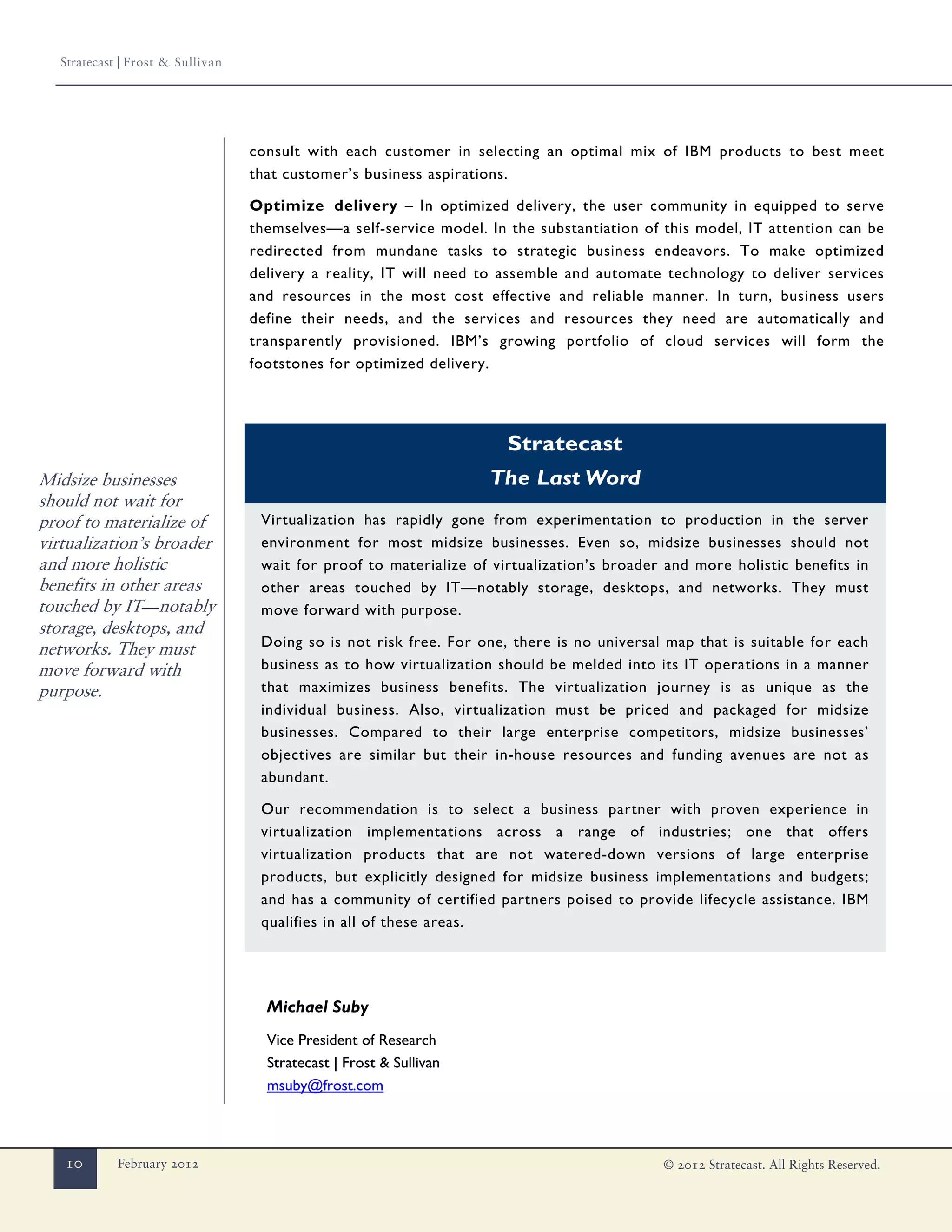 Stratecast | Frost & Sullivan




                                   consult with each customer in selecting an optimal mix of IBM products to best meet
                                   that customer’s business aspirations.

                                   Optimize delivery – In optimized delivery, the user community in equipped to serve
                                   themselves—a self-service model. In the substantiation of this model, IT attention can be
                                   redirected from mundane tasks to strategic business endeavors. To make optimized
                                   delivery a reality, IT will need to assemble and automate technology to deliver services
                                   and resources in the most cost effective and reliable manner. In turn, business users
                                   define their needs, and the services and resources they need are automatically and
                                   transparently provisioned. IBM’s growing portfolio of cloud services will form the
                                   footstones for optimized delivery.




                                                                       Stratecast
Midsize businesses                                                   The Last Word
should not wait for
proof to materialize of             Virtualization has rapidly gone from experimentation to production in the server
virtualization’s broader            environment for most midsize businesses. Even so, midsize businesses should not
and more holistic                   wait for proof to materialize of virtualization’s broader and more holistic benefits in
benefits in other areas             other areas touched by IT—notably storage, desktops, and networks. They must
touched by IT—notably               move forward with purpose.
storage, desktops, and
networks. They must                 Doing so is not risk free. For one, there is no universal map that is suitable for each
move forward with                   business as to how virtualization should be melded into its IT operations in a manner
purpose.                            that maximizes business benefits. The virtualization journey is as unique as the
                                    individual business. Also, virtualization must be priced and packaged for midsize
                                    businesses. Compared to their large enterprise competitors, midsize businesses’
                                    objectives are similar but their in-house resources and funding avenues are not as
                                    abundant.

                                    Our recommendation is to select a business partner with proven experience in
                                    virtualization implementations across a range of industries; one that offers
                                    virtualization products that are not watered-down versions of large enterprise
                                    products, but explicitly designed for midsize business implementations and budgets;
                                    and has a community of certified partners poised to provide lifecycle assistance. IBM
                                    qualifies in all of these areas.




                                     Michael Suby
                                     Vice President of Research
                                     Stratecast | Frost & Sullivan
                                     msuby@frost.com



   10        February 2012                                                                   © 2012 Stratecast. All Rights Reserved.
 