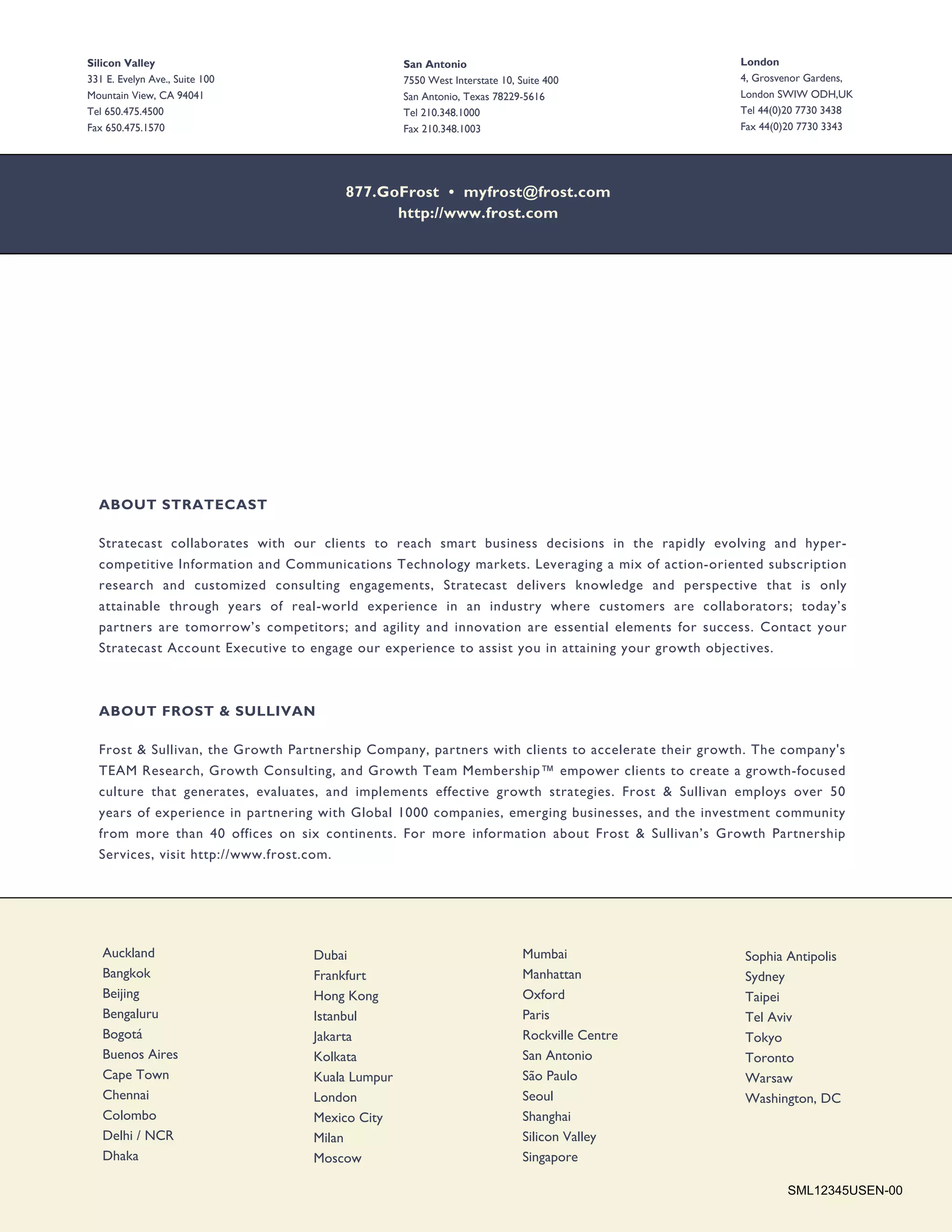 Silicon Valley                                   San Antonio                                       London
331 E. Evelyn Ave., Suite 100                    7550 West Interstate 10, Suite 400                4, Grosvenor Gardens,
Mountain View, CA 94041                          San Antonio, Texas 78229-5616                     London SWIW ODH,UK
Tel 650.475.4500                                 Tel 210.348.1000                                  Tel 44(0)20 7730 3438
Fax 650.475.1570                                 Fax 210.348.1003                                  Fax 44(0)20 7730 3343




                                       877.GoFrost • myfrost@frost.com
                                             http://www.frost.com




  ABOUT STRATECAST

  Stratecast collaborates with our clients to reach smart business decisions in the rapidly evolving and hyper-
  competitive Information and Communications Technology markets. Leveraging a mix of action-oriented subscription
  research and customized consulting engagements, Stratecast delivers knowledge and perspective that is only
  attainable through years of real-world experience in an industry where customers are collaborators; today’s
  partners are tomorrow’s competitors; and agility and innovation are essential elements for success. Contact your
  Stratecast Account Executive to engage our experience to assist you in attaining your growth objectives.



  ABOUT FROST & SULLIVAN

  Frost & Sullivan, the Growth Partnership Company, partners with clients to accelerate their growth. The company's
  TEAM Research, Growth Consulting, and Growth Team Membership™ empower clients to create a growth-focused
  culture that generates, evaluates, and implements effective growth strategies. Frost & Sullivan employs over 50
  years of experience in partnering with Global 1000 companies, emerging businesses, and the investment community
  from more than 40 offices on six continents. For more information about Frost & Sullivan’s Growth Partnership
  Services, visit http://www.frost.com.




   Auckland                       Dubai                                    Mumbai                  Sophia Antipolis
   Bangkok                        Frankfurt                                Manhattan               Sydney
   Beijing                        Hong Kong                                Oxford                  Taipei
   Bengaluru                      Istanbul                                 Paris                   Tel Aviv
   Bogotá                         Jakarta                                  Rockville Centre        Tokyo
   Buenos Aires                   Kolkata                                  San Antonio             Toronto
   Cape Town                      Kuala Lumpur                             São Paulo               Warsaw
   Chennai                        London                                   Seoul                   Washington, DC
   Colombo                        Mexico City                              Shanghai
   Delhi / NCR                    Milan                                    Silicon Valley
   Dhaka                          Moscow                                   Singapore

                                                                                                           SML12345USEN-00
 