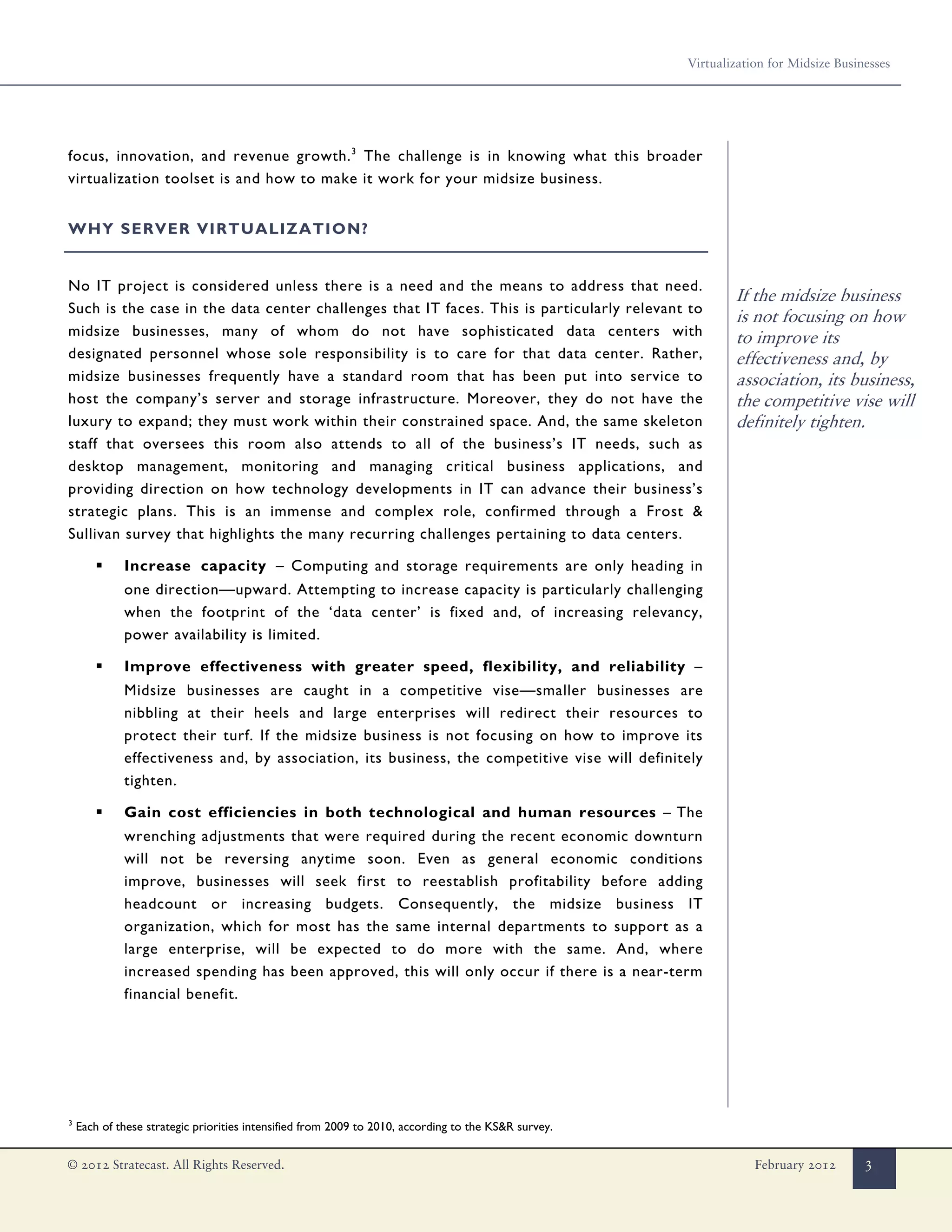Virtualization for Midsize Businesses




focus, innovation, and revenue growth. 3 The challenge is in knowing what this broader
virtualization toolset is and how to make it work for your midsize business.


WHY SERVER VIRTUALIZATION?


No IT project is considered unless there is a need and the means to address that need.
                                                                                                              If the midsize business
Such is the case in the data center challenges that IT faces. This is particularly relevant to
                                                                                                              is not focusing on how
midsize businesses, many of whom do not have sophisticated data centers with                                  to improve its
designated personnel whose sole responsibility is to care for that data center. Rather,                       effectiveness and, by
midsize businesses frequently have a standard room that has been put into service to                          association, its business,
host the company’s server and storage infrastructure. Moreover, they do not have the                          the competitive vise will
luxury to expand; they must work within their constrained space. And, the same skeleton                       definitely tighten.
staff that oversees this room also attends to all of the business’s IT needs, such as
desktop management, monitoring and managing critical business applications, and
providing direction on how technology developments in IT can advance their business’s
strategic plans. This is an immense and complex role, confirmed through a Frost &
Sullivan survey that highlights the many recurring challenges pertaining to data centers.

        ▪    Increase capacity – Computing and storage requirements are only heading in
             one direction—upward. Attempting to increase capacity is particularly challenging
             when the footprint of the ‘data center’ is fixed and, of increasing relevancy,
             power availability is limited.

        ▪    Improve effectiveness with greater speed, flexibility, and reliability –
             Midsize businesses are caught in a competitive vise—smaller businesses are
             nibbling at their heels and large enterprises will redirect their resources to
             protect their turf. If the midsize business is not focusing on how to improve its
             effectiveness and, by association, its business, the competitive vise will definitely
             tighten.

        ▪    Gain cost efficiencies in both technological and human resources – The
             wrenching adjustments that were required during the recent economic downturn
             will not be reversing anytime soon. Even as general economic conditions
             improve, businesses will seek first to reestablish profitability before adding
             headcount or increasing budgets. Consequently, the midsize business IT
             organization, which for most has the same internal departments to support as a
             large enterprise, will be expected to do more with the same. And, where
             increased spending has been approved, this will only occur if there is a near-term
             financial benefit.




3
    Each of these strategic priorities intensified from 2009 to 2010, according to the KS&R survey.


© 2012 Stratecast. All Rights Reserved.                                                                           February 2012       3
 