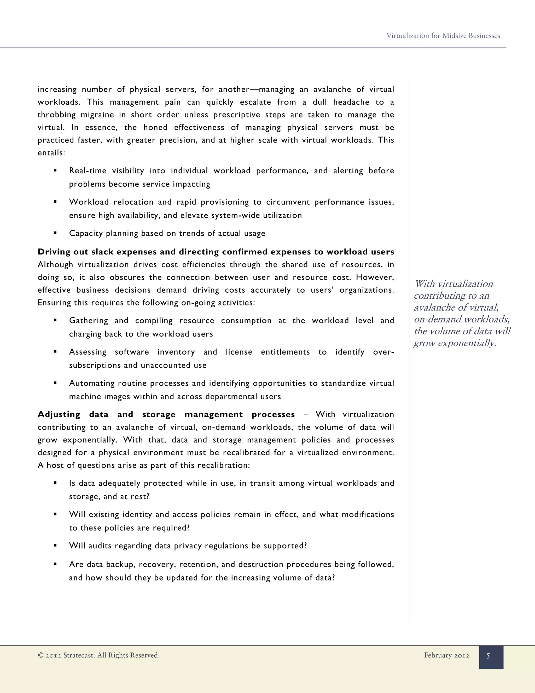 Virtualization for Midsize Businesses




increasing number of physical servers, for another—managing an avalanche of virtual
workloads. This management pain can quickly escalate from a dull headache to a
throbbing migraine in short order unless prescriptive steps are taken to manage the
virtual. In essence, the honed effectiveness of managing physical servers must be
practiced faster, with greater precision, and at higher scale with virtual workloads. This
entails:

    ▪    Real-time visibility into individual workload performance, and alerting before
         problems become service impacting

    ▪    Workload relocation and rapid provisioning to circumvent performance issues,
         ensure high availability, and elevate system-wide utilization

    ▪    Capacity planning based on trends of actual usage

Driving out slack expenses and directing confirmed expenses to workload users
Although virtualization drives cost efficiencies through the shared use of resources, in
doing so, it also obscures the connection between user and resource cost. However,
                                                                                                            With virtualization
effective business decisions demand driving costs accurately to users’ organizations.
                                                                                                            contributing to an
Ensuring this requires the following on-going activities:
                                                                                                            avalanche of virtual,
    ▪    Gathering and compiling resource consumption at the workload level and                             on-demand workloads,
         charging back to the workload users                                                                the volume of data will
                                                                                                            grow exponentially.
    ▪    Assessing      software      inventory   and   license   entitlements   to   identify   over-
         subscriptions and unaccounted use

    ▪    Automating routine processes and identifying opportunities to standardize virtual
         machine images within and across departmental users

Adjusting data and storage management processes – With virtualization
contributing to an avalanche of virtual, on-demand workloads, the volume of data will
grow exponentially. With that, data and storage management policies and processes
designed for a physical environment must be recalibrated for a virtualized environment.
A host of questions arise as part of this recalibration:

    ▪    Is data adequately protected while in use, in transit among virtual workloads and
         storage, and at rest?

    ▪    Will existing identity and access policies remain in effect, and what modifications
         to these policies are required?

    ▪    Will audits regarding data privacy regulations be supported?

    ▪    Are data backup, recovery, retention, and destruction procedures being followed,
         and how should they be updated for the increasing volume of data?




© 2012 Stratecast. All Rights Reserved.                                                                         February 2012       5
 