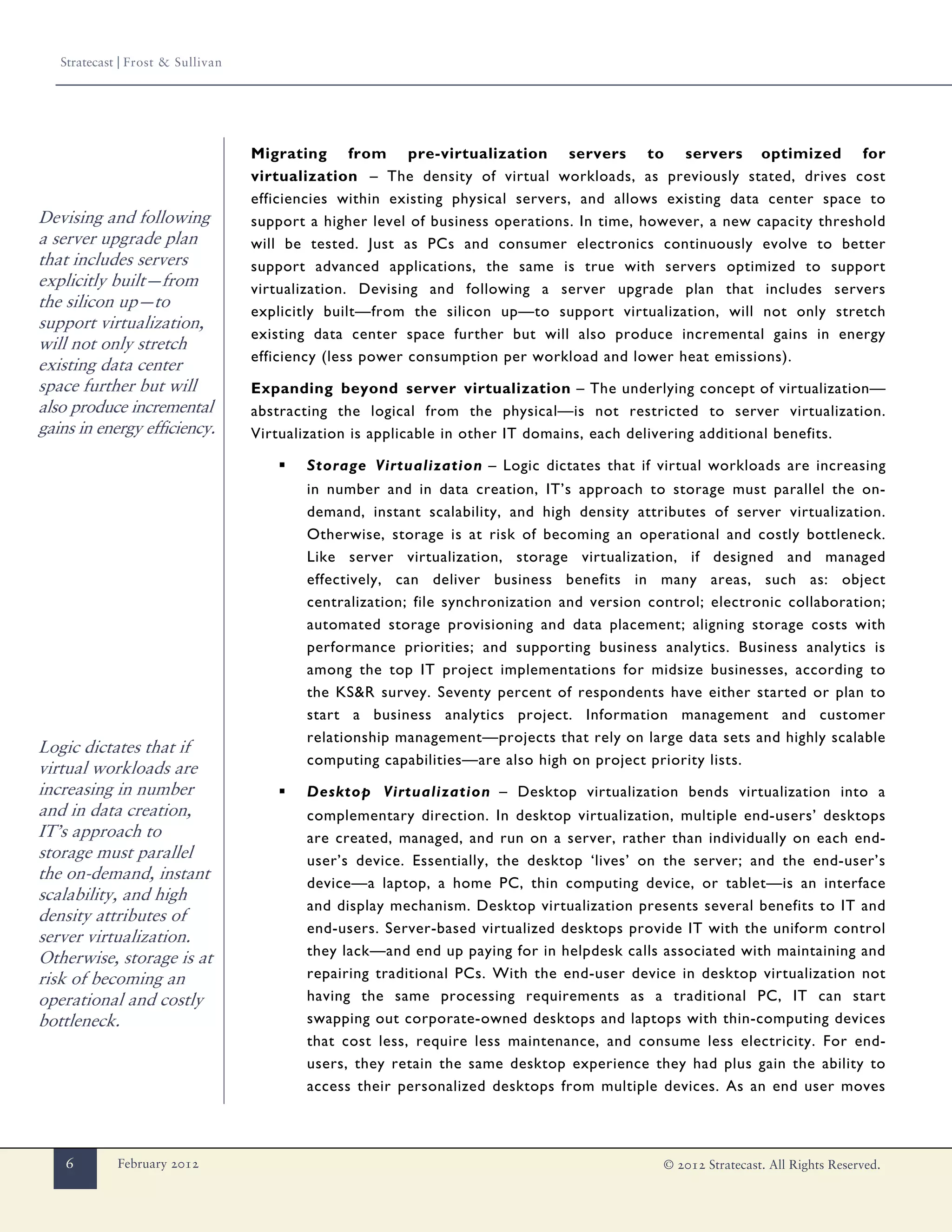 Stratecast | Frost & Sullivan




                                   Migrating from pre-virtualization servers to servers optimized for
                                   virtualization – The density of virtual workloads, as previously stated, drives cost
                                   efficiencies within existing physical servers, and allows existing data center space to
Devising and following             support a higher level of business operations. In time, however, a new capacity threshold
a server upgrade plan              will be tested. Just as PCs and consumer electronics continuously evolve to better
that includes servers              support advanced applications, the same is true with servers optimized to support
explicitly built—from              virtualization. Devising and following a server upgrade plan that includes servers
the silicon up—to
                                   explicitly built—from the silicon up—to support virtualization, will not only stretch
support virtualization,
                                   existing data center space further but will also produce incremental gains in energy
will not only stretch
                                   efficiency (less power consumption per workload and lower heat emissions).
existing data center
space further but will             Expanding beyond server virtualization – The underlying concept of virtualization—
also produce incremental           abstracting the logical from the physical—is not restricted to server virtualization.
gains in energy efficiency.        Virtualization is applicable in other IT domains, each delivering additional benefits.

                                      ▪   Storage Virtualization – Logic dictates that if virtual workloads are increasing
                                          in number and in data creation, IT’s approach to storage must parallel the on-
                                          demand, instant scalability, and high density attributes of server virtualization.
                                          Otherwise, storage is at risk of becoming an operational and costly bottleneck.
                                          Like server virtualization, storage virtualization, if designed and managed
                                          effectively, can deliver business benefits in many areas, such as: object
                                          centralization; file synchronization and version control; electronic collaboration;
                                          automated storage provisioning and data placement; aligning storage costs with
                                          performance priorities; and supporting business analytics. Business analytics is
                                          among the top IT project implementations for midsize businesses, according to
                                          the KS&R survey. Seventy percent of respondents have either started or plan to
                                          start a business analytics project. Information management and customer
                                          relationship management—projects that rely on large data sets and highly scalable
Logic dictates that if
                                          computing capabilities—are also high on project priority lists.
virtual workloads are
increasing in number                  ▪   Desktop Virtualization – Desktop virtualization bends virtualization into a
and in data creation,                     complementary direction. In desktop virtualization, multiple end-users’ desktops
IT’s approach to                          are created, managed, and run on a server, rather than individually on each end-
storage must parallel                     user’s device. Essentially, the desktop ‘lives’ on the server; and the end-user’s
the on-demand, instant                    device—a laptop, a home PC, thin computing device, or tablet—is an interface
scalability, and high
                                          and display mechanism. Desktop virtualization presents several benefits to IT and
density attributes of
                                          end-users. Server-based virtualized desktops provide IT with the uniform control
server virtualization.
Otherwise, storage is at                  they lack—and end up paying for in helpdesk calls associated with maintaining and
risk of becoming an                       repairing traditional PCs. With the end-user device in desktop virtualization not
operational and costly                    having the same processing requirements as a traditional PC, IT can start
bottleneck.                               swapping out corporate-owned desktops and laptops with thin-computing devices
                                          that cost less, require less maintenance, and consume less electricity. For end-
                                          users, they retain the same desktop experience they had plus gain the ability to
                                          access their personalized desktops from multiple devices. As an end user moves



    6        February 2012                                                                   © 2012 Stratecast. All Rights Reserved.
 