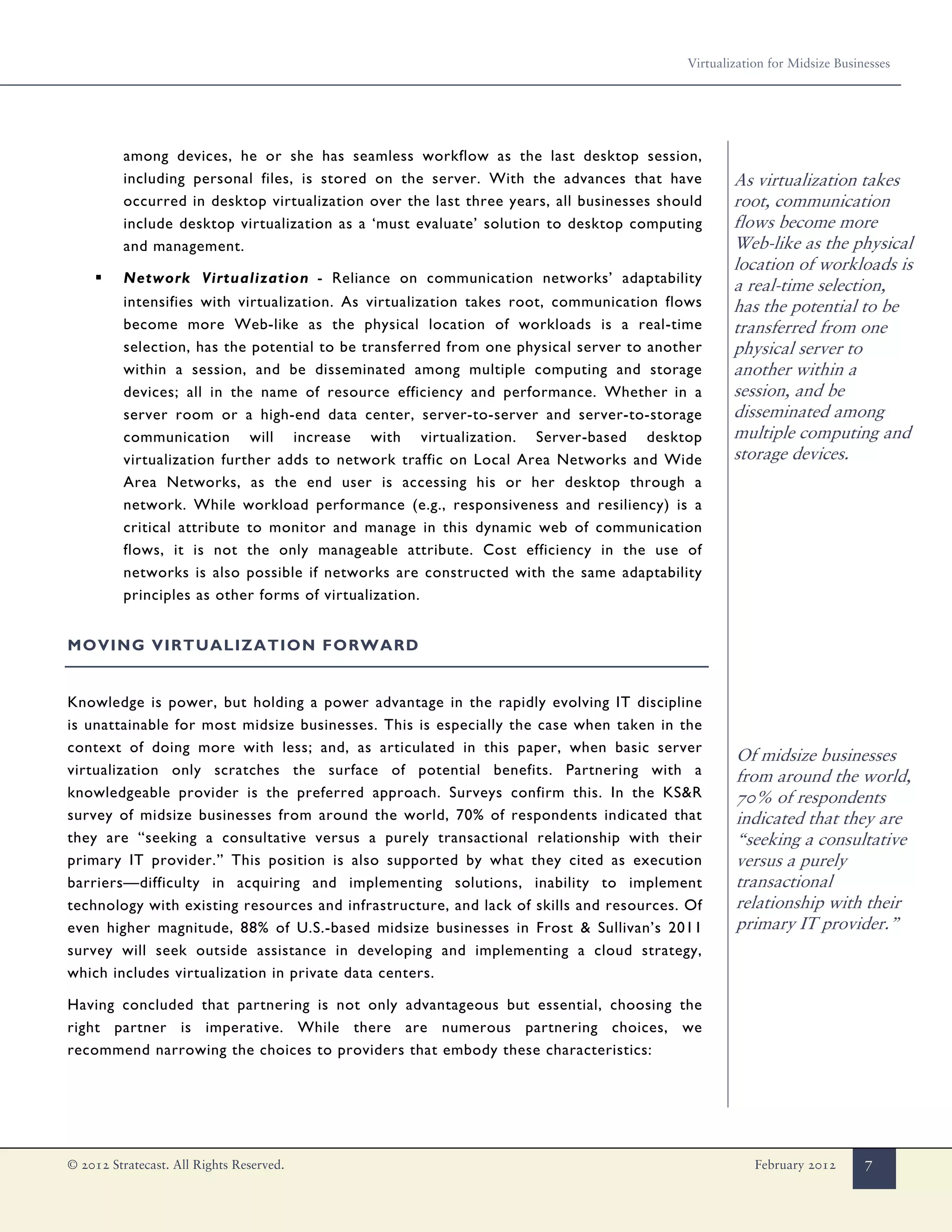 Virtualization for Midsize Businesses




          among devices, he or she has seamless workflow as the last desktop session,
          including personal files, is stored on the server. With the advances that have          As virtualization takes
          occurred in desktop virtualization over the last three years, all businesses should     root, communication
          include desktop virtualization as a ‘must evaluate’ solution to desktop computing       flows become more
          and management.                                                                         Web-like as the physical
                                                                                                  location of workloads is
     ▪    Network Virtualization - Reliance on communication networks’ adaptability
                                                                                                  a real-time selection,
          intensifies with virtualization. As virtualization takes root, communication flows      has the potential to be
          become more Web-like as the physical location of workloads is a real-time               transferred from one
          selection, has the potential to be transferred from one physical server to another      physical server to
          within a session, and be disseminated among multiple computing and storage              another within a
          devices; all in the name of resource efficiency and performance. Whether in a           session, and be
          server room or a high-end data center, server-to-server and server-to-storage           disseminated among
          communication will increase with virtualization. Server-based desktop                   multiple computing and
          virtualization further adds to network traffic on Local Area Networks and Wide          storage devices.
          Area Networks, as the end user is accessing his or her desktop through a
          network. While workload performance (e.g., responsiveness and resiliency) is a
          critical attribute to monitor and manage in this dynamic web of communication
          flows, it is not the only manageable attribute. Cost efficiency in the use of
          networks is also possible if networks are constructed with the same adaptability
          principles as other forms of virtualization.


MOVING VIRTUALIZATION FORWARD


Knowledge is power, but holding a power advantage in the rapidly evolving IT discipline
is unattainable for most midsize businesses. This is especially the case when taken in the
context of doing more with less; and, as articulated in this paper, when basic server
                                                                                                  Of midsize businesses
virtualization only scratches the surface of potential benefits. Partnering with a                from around the world,
knowledgeable provider is the preferred approach. Surveys confirm this. In the KS&R               70% of respondents
survey of midsize businesses from around the world, 70% of respondents indicated that             indicated that they are
they are “seeking a consultative versus a purely transactional relationship with their            “seeking a consultative
primary IT provider.” This position is also supported by what they cited as execution             versus a purely
barriers—difficulty in acquiring and implementing solutions, inability to implement               transactional
technology with existing resources and infrastructure, and lack of skills and resources. Of       relationship with their
even higher magnitude, 88% of U.S.-based midsize businesses in Frost & Sullivan’s 2011            primary IT provider.”
survey will seek outside assistance in developing and implementing a cloud strategy,
which includes virtualization in private data centers.

Having concluded that partnering is not only advantageous but essential, choosing the
right partner is imperative. While there are numerous partnering choices, we
recommend narrowing the choices to providers that embody these characteristics:




© 2012 Stratecast. All Rights Reserved.                                                               February 2012       7
 