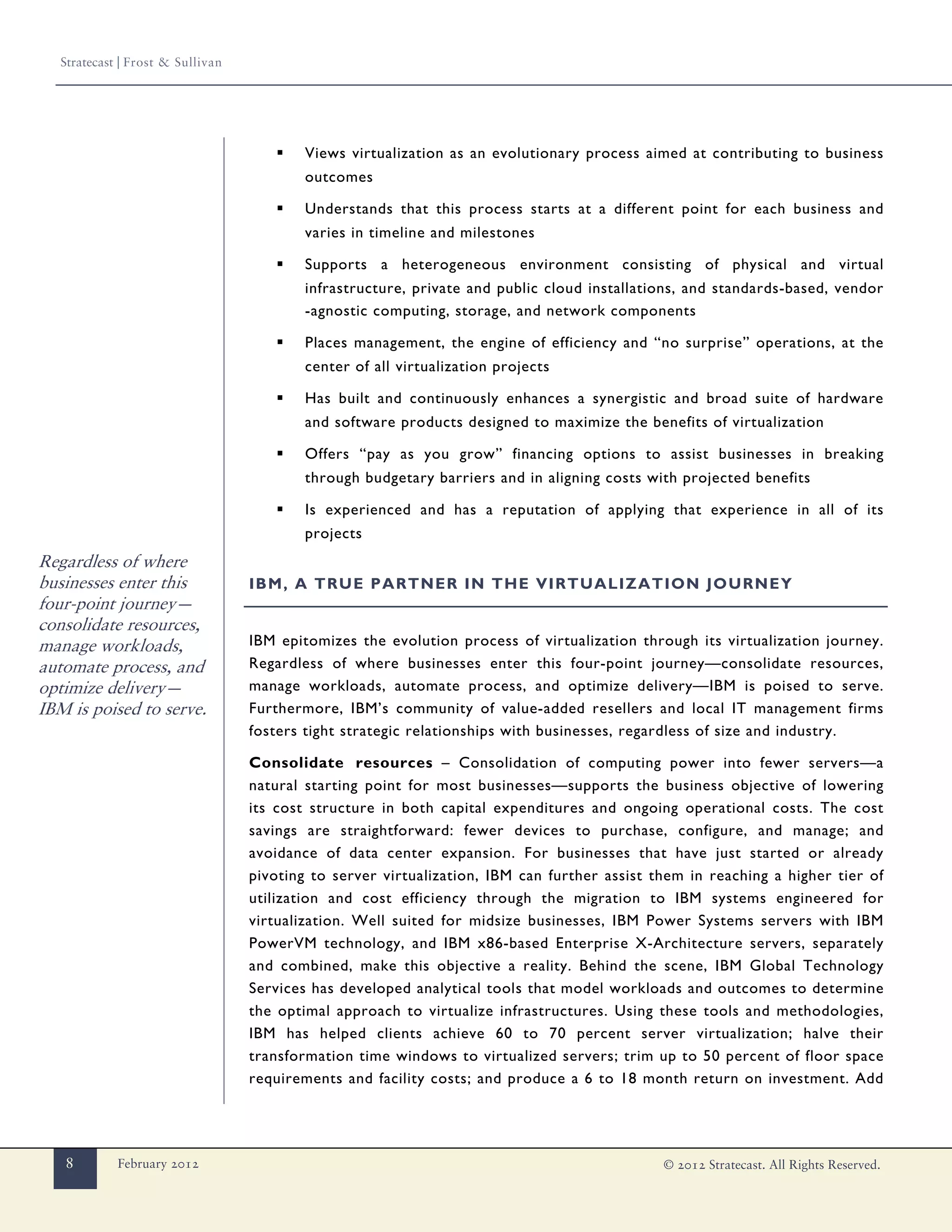 Stratecast | Frost & Sullivan




                                       ▪   Views virtualization as an evolutionary process aimed at contributing to business
                                           outcomes

                                       ▪   Understands that this process starts at a different point for each business and
                                           varies in timeline and milestones

                                       ▪   Supports a heterogeneous environment consisting of physical and virtual
                                           infrastructure, private and public cloud installations, and standards-based, vendor
                                           -agnostic computing, storage, and network components

                                       ▪   Places management, the engine of efficiency and “no surprise” operations, at the
                                           center of all virtualization projects

                                       ▪   Has built and continuously enhances a synergistic and broad suite of hardware
                                           and software products designed to maximize the benefits of virtualization

                                       ▪   Offers “pay as you grow” financing options to assist businesses in breaking
                                           through budgetary barriers and in aligning costs with projected benefits

                                       ▪   Is experienced and has a reputation of applying that experience in all of its
                                           projects
Regardless of where
businesses enter this              IBM, A TRUE PARTNER IN THE VIRTUALIZATION JOURNEY
four-point journey—
consolidate resources,
manage workloads,                  IBM epitomizes the evolution process of virtualization through its virtualization journey.
automate process, and              Regardless of where businesses enter this four-point journey—consolidate resources,
optimize delivery—                 manage workloads, automate process, and optimize delivery—IBM is poised to serve.
IBM is poised to serve.            Furthermore, IBM’s community of value-added resellers and local IT management firms
                                   fosters tight strategic relationships with businesses, regardless of size and industry.

                                   Consolidate resources – Consolidation of computing power into fewer servers—a
                                   natural starting point for most businesses—supports the business objective of lowering
                                   its cost structure in both capital expenditures and ongoing operational costs. The cost
                                   savings are straightforward: fewer devices to purchase, configure, and manage; and
                                   avoidance of data center expansion. For businesses that have just started or already
                                   pivoting to server virtualization, IBM can further assist them in reaching a higher tier of
                                   utilization and cost efficiency through the migration to IBM systems engineered for
                                   virtualization. Well suited for midsize businesses, IBM Power Systems servers with IBM
                                   PowerVM technology, and IBM x86-based Enterprise X-Architecture servers, separately
                                   and combined, make this objective a reality. Behind the scene, IBM Global Technology
                                   Services has developed analytical tools that model workloads and outcomes to determine
                                   the optimal approach to virtualize infrastructures. Using these tools and methodologies,
                                   IBM has helped clients achieve 60 to 70 percent server virtualization; halve their
                                   transformation time windows to virtualized servers; trim up to 50 percent of floor space
                                   requirements and facility costs; and produce a 6 to 18 month return on investment. Add




   8         February 2012                                                                    © 2012 Stratecast. All Rights Reserved.
 
