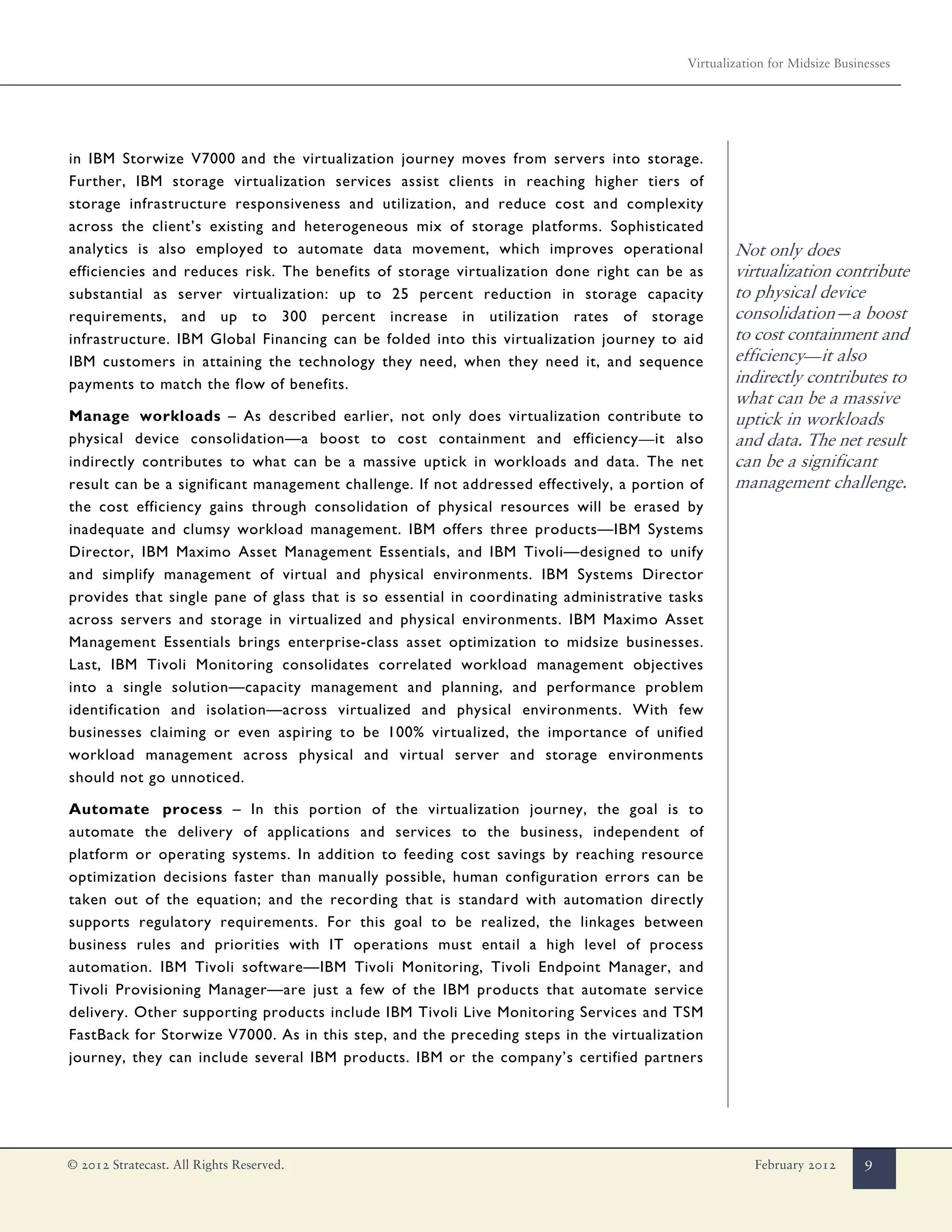 Virtualization for Midsize Businesses




in IBM Storwize V7000 and the virtualization journey moves from servers into storage.
Further, IBM storage virtualization services assist clients in reaching higher tiers of
storage infrastructure responsiveness and utilization, and reduce cost and complexity
across the client’s existing and heterogeneous mix of storage platforms. Sophisticated
analytics is also employed to automate data movement, which improves operational                 Not only does
efficiencies and reduces risk. The benefits of storage virtualization done right can be as       virtualization contribute
substantial as server virtualization: up to 25 percent reduction in storage capacity             to physical device
requirements, and up to 300 percent increase in utilization rates of storage                     consolidation—a boost
infrastructure. IBM Global Financing can be folded into this virtualization journey to aid       to cost containment and
IBM customers in attaining the technology they need, when they need it, and sequence             efficiency—it also
payments to match the flow of benefits.                                                          indirectly contributes to
                                                                                                 what can be a massive
Manage workloads – As described earlier, not only does virtualization contribute to              uptick in workloads
physical device consolidation—a boost to cost containment and efficiency—it also                 and data. The net result
indirectly contributes to what can be a massive uptick in workloads and data. The net            can be a significant
result can be a significant management challenge. If not addressed effectively, a portion of     management challenge.
the cost efficiency gains through consolidation of physical resources will be erased by
inadequate and clumsy workload management. IBM offers three products—IBM Systems
Director, IBM Maximo Asset Management Essentials, and IBM Tivoli—designed to unify
and simplify management of virtual and physical environments. IBM Systems Director
provides that single pane of glass that is so essential in coordinating administrative tasks
across servers and storage in virtualized and physical environments. IBM Maximo Asset
Management Essentials brings enterprise-class asset optimization to midsize businesses.
Last, IBM Tivoli Monitoring consolidates correlated workload management objectives
into a single solution—capacity management and planning, and performance problem
identification and isolation—across virtualized and physical environments. With few
businesses claiming or even aspiring to be 100% virtualized, the importance of unified
workload management across physical and virtual server and storage environments
should not go unnoticed.

Automate process – In this portion of the virtualization journey, the goal is to
automate the delivery of applications and services to the business, independent of
platform or operating systems. In addition to feeding cost savings by reaching resource
optimization decisions faster than manually possible, human configuration errors can be
taken out of the equation; and the recording that is standard with automation directly
supports regulatory requirements. For this goal to be realized, the linkages between
business rules and priorities with IT operations must entail a high level of process
automation. IBM Tivoli software—IBM Tivoli Monitoring, Tivoli Endpoint Manager, and
Tivoli Provisioning Manager—are just a few of the IBM products that automate service
delivery. Other supporting products include IBM Tivoli Live Monitoring Services and TSM
FastBack for Storwize V7000. As in this step, and the preceding steps in the virtualization
journey, they can include several IBM products. IBM or the company’s certified partners




© 2012 Stratecast. All Rights Reserved.                                                              February 2012       9
 