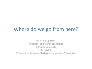 Where do we go from here? Ryan Herzog, Ph.D.  Assistant Professor of Economics Gonzaga University 06/16/2010 Prepared for Spokane Mortgage and Lenders Association 