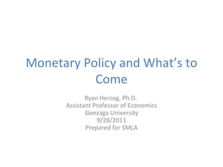 Monetary Policy and What’s to Come Ryan Herzog, Ph.D.  Assistant Professor of Economics Gonzaga University 9/28/2011 Prepared for SMLA 