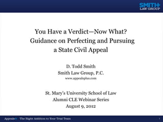 You Have a Verdict—Now What?
Guidance on Perfecting and Pursuing
       a State Civil Appeal

              D. Todd Smith
           Smith Law Group, P.C.
              www.appealsplus.com



     St. Mary’s University School of Law
         Alumni CLE Webinar Series
                August 9, 2012

                                           1
 