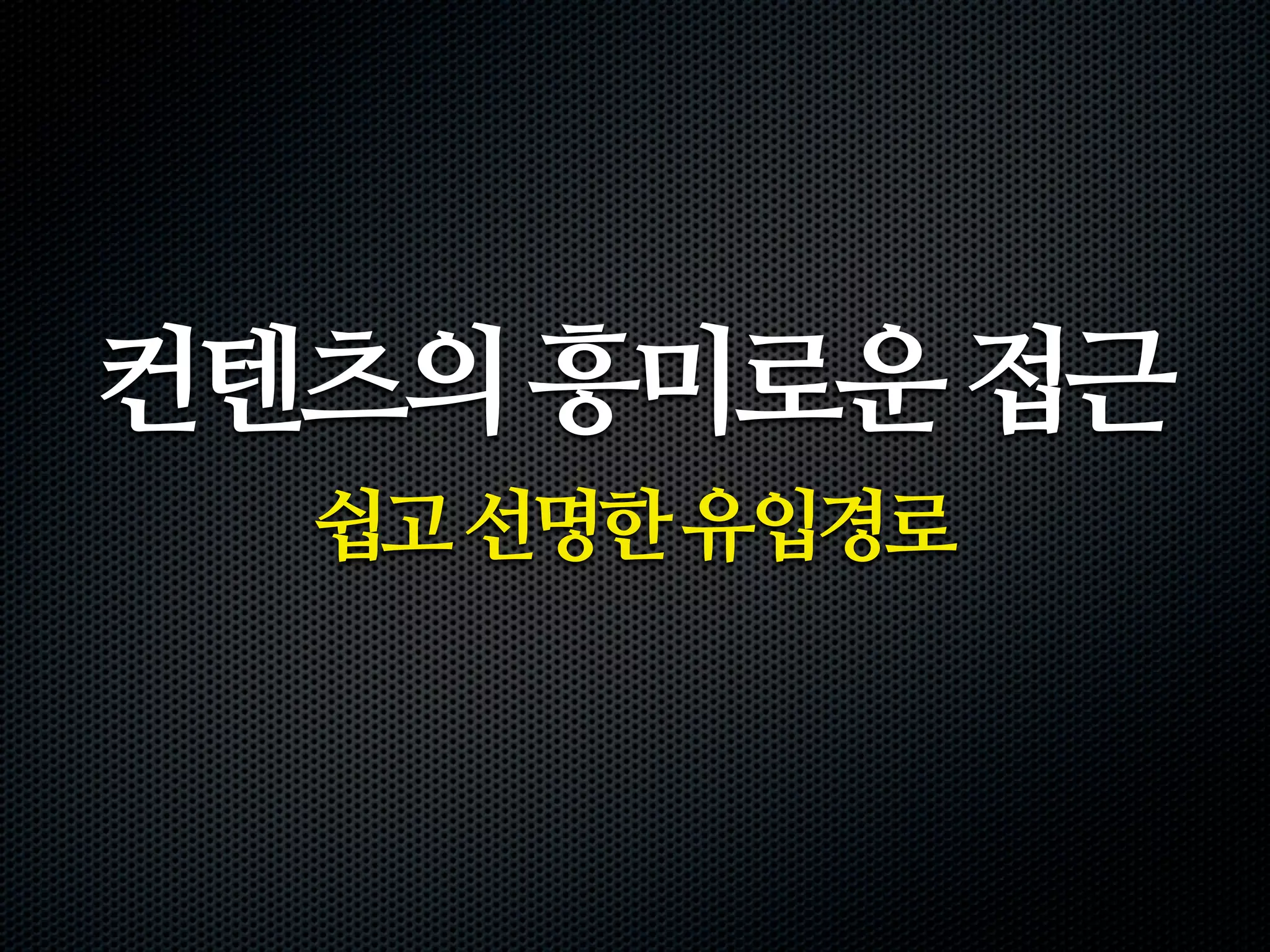 컨텐츠의 흥미로운 접근
  쉽고 선명한 유입경로
 