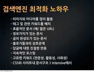 검색엔진최적화노하우
                -이미지와미디어를많이활용
                -태그및관련키워드를배치
                -효율적인문서(예/짧은URL)
                -정보가치가있는문서
                -글의완성도가있는문서
                -블로거들과의상호관계
                -답글에대한친절한반응
                -지속적인포스팅
                -고유한키워드(전문성,활동성,사회성)
                -CSS와사이트내문서구조Intensive에서

2011   2   22
 