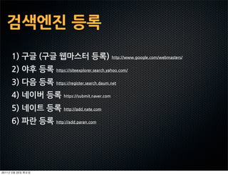 검색엔진등록
       1)구글(구글웹마스터등록)http://www.google.com/webmasters/
       2)야후등록https://siteexplorer.search.yahoo.com/
       3)다음등록https://register.search.daum.net
       4)네이버등록https://submit.naver.com
       5)네이트등록http://add.nate.com
       6)파란등록http://add.paran.com




2011   2   22
 