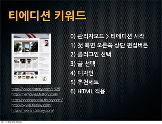티에디션키워드
                                             0)관리자모드티에디션시작
                                             1)첫화면오른쪽상단편집버튼
                                             2)플러그인선택
                                             3)글선택
                                             4)디자인
                                             5)추천세트
           http://notice.tistory.com/1525
           http://themovies.tistory.com/
                                             6)HTML적용
           http://phoebescafe.tistory.com/
           http://bkyyb.tistory.com/
           http://meeran.tistory.com/

2011   2   22
 