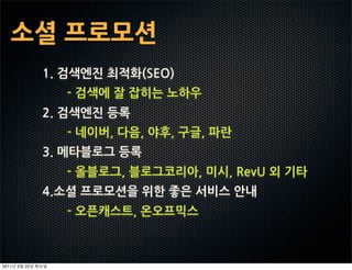 소셜프로모션
                1.검색엔진최적화(SEO)
                        -검색에잘잡히는노하우
                2.검색엔진등록
                        -네이버,다음,야후,구글,파란
                3.메타블로그등록
                        -올블로그,블로그코리아,미시,RevU외기타
                4.소셜프로모션을위한좋은서비스안내
                        -오픈캐스트,온오프믹스



2011   2   22
 