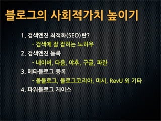 블로그의사회적가치높이기
   1.검색엔진최적화(SEO)란?
           -검색에잘잡히는노하우
   2.검색엔진등록
           -네이버,다음,야후,구글,파란
   3.메타블로그등록
           -올블로그,블로그코리아,미시,RevU외기타
   4.파워블로그케이스
 