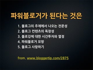 파워블로거가된다는것은
  1.블로그의주제에서나오는전문성
  2.블로그컨텐츠의독창성
  3.블로깅에대한시간투자와열정
  4.파워블로거모방
  5.블로그사랑하기


  from.www.bloggertip.com/2875
 